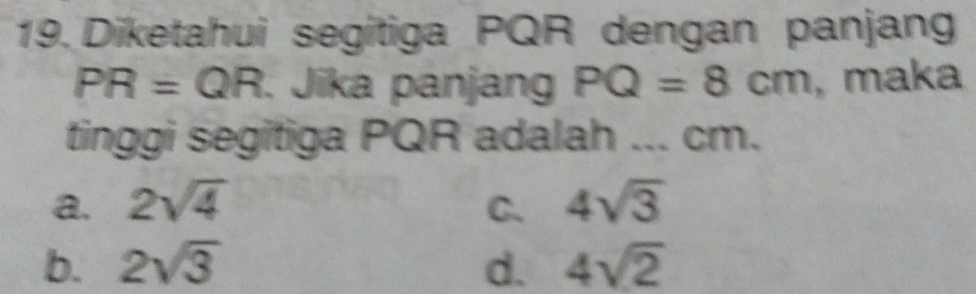 Diketahui segitiga PQR dengan panjang
PR=QR. Jika panjang PQ=8cm , maka
tinggi segitiga PQR adalah ... cm.
a. 2sqrt(4) C. 4sqrt(3)
b. 2sqrt(3) d. 4sqrt(2)