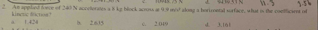 10948. 75 N d. 9439.53 N
2. An applied force of 240 N accelerates a 8 kg block across at 9.9m/s^2 along a horizontal surface, what is the coefficient of
kinetic friction?
a. 1.424 b. 2.635 c. 2.049 d. 3.161