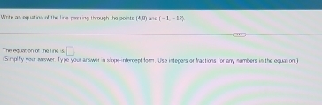 Winte as equation of the line pessing through the poists 14.00 and (-1,-12)
The equation of the line is □ 
(Simplify your answer. Type your answer in slope-intercept form. Use integers or fractions for any sumbers in the equation )