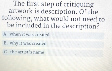 The first step of critiquing
artwork is description. Of the
following, what would not need to
be included in the description?
A. when it was created
B. why it was created
C. the artis t's name