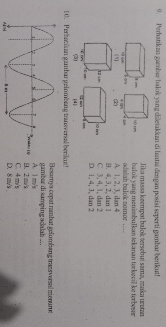 Perhatikan gambar balok yang diletakkan di lantai dengan posisi seperti gambar berikut!
Jika massa keempat balok tersebut sama, maka urutan
balok yang menimbulkan tekanan terkecil ke terbesar
adalah balok nomor …
A. 1, 2, 3, dan 4
B. 4, 3, 2, dan 1
C. 3, 4, 1, dan 2
D. 1, 4, 3, dan 2
10. Perhatikan gambar gelombang transversal berikut!
Besarnya cepat rambat gelombang transversal menurut
gambar di samping adalah ....
A. 1 m/s
B. 2 m/s
C. 4 m/s
D. 8 m/s