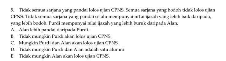 Tidak semua sarjana yang pandai lolos ujian CPNS. Semua sarjana yang bodoh tidak lolos ujian
CPNS. Tidak semua sarjana yang pandai selalu mempunyai ni1ai ijazah yang lebih baik daripada,
yang lebih bodoh. Purdi mempunyai nilai ijazah yang lebih buruk daripada Alan.
A. Alan lebih pandai daripada Purdi.
B. Tidak mungkin Purdi akan lolos ujian CPNS.
C. Mungkin Purdi dan Alan akan lolos ujian CPNS.
D. Tidak mungkin Purdi dan Alan adalah satu alumni
E. Tidak mungkin Alan akan lolos ujian CPNS.