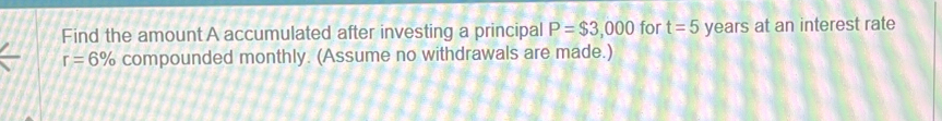 Find the amount A accumulated after investing a principal P=$3,000 for t=5 years at an interest rate
r=6% compounded monthly. (Assume no withdrawals are made.)