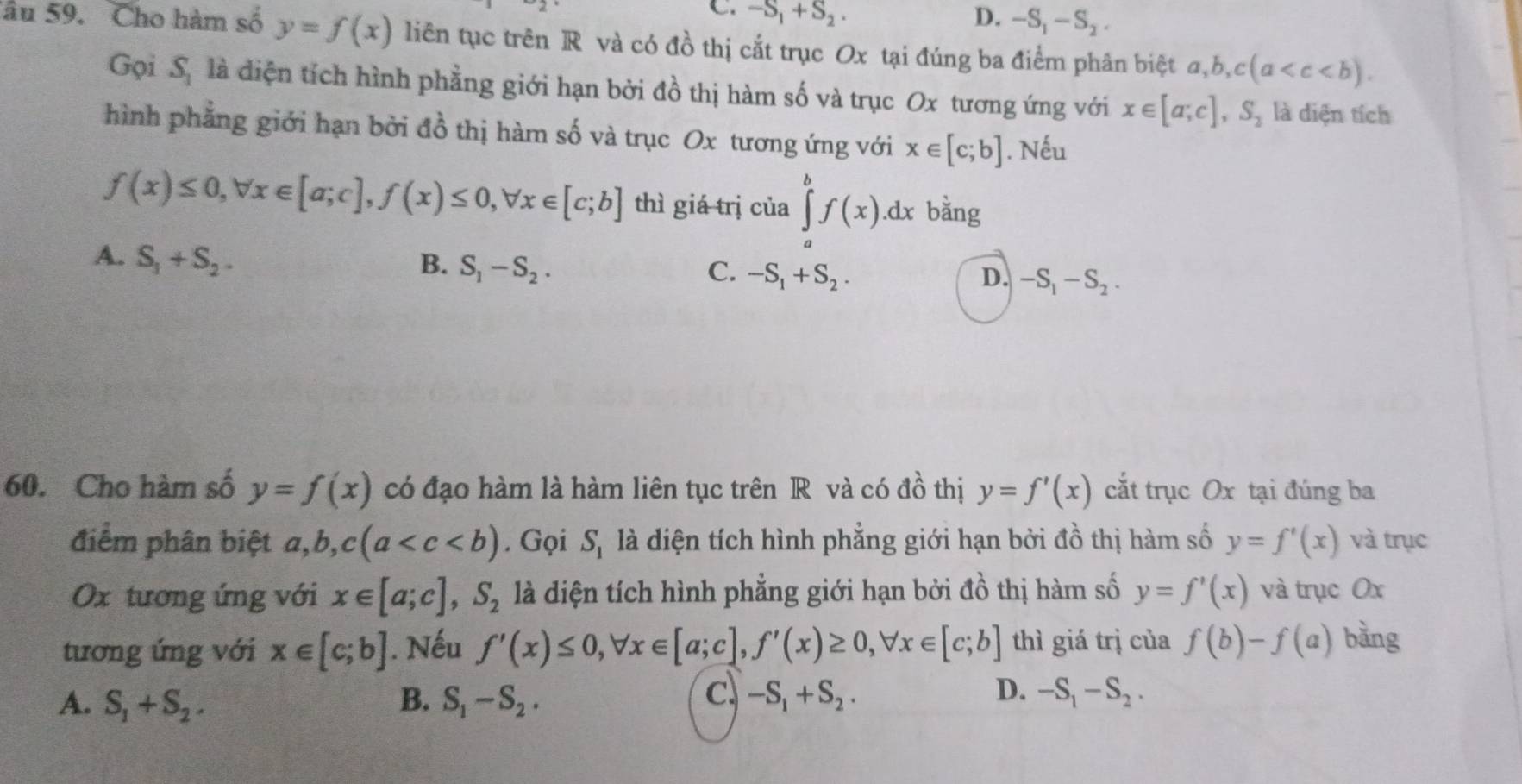 C. -S_1+S_2. D. -S_1-S_2.
âu 59. Cho hàm số y=f(x) liên tục trên R và có đồ thị cắt trục Ox tại đúng ba điểm phân biệt đ, b,c(a
Gọi 3 là điện tích hình phẳng giới hạn bởi đồ thị hàm số và trục Ox tương ứng với x∈ [a;c],S_2 là diện tích
hình phẳng giới hạn bởi đồ thị hàm số và trục Ox tương ứng với x∈ [c;b]. Nếu
f(x)≤ 0,forall x∈ [a;c],f(x)≤ 0,forall x∈ [c;b] thì giá trị của ∈tlimits _a^(bf(x).dx bằng
A. S_1)+S_2. B. S_1-S_2. -S_1+S_2.
C.
D. -S_1-S_2.
60. Cho hàm số y=f(x) có đạo hàm là hàm liên tục trên R và có đồ thị y=f'(x) cắt trục Ox tại đúng ba
điểm phân biệt a,b,c(a . Gọi S_1 là diện tích hình phẳng giới hạn bởi đồ thị hàm số y=f'(x) và trục
Ox tương ứng với x∈ [a;c],S_2 là diện tích hình phẳng giới hạn bởi đồ thị hàm số y=f'(x) và trục Ox
tương ứng với x∈ [c;b]. Nếu f'(x)≤ 0,forall x∈ [a;c],f'(x)≥ 0,forall x∈ [c;b] thì giá trị của f(b)-f(a) bằng
c
D.
A. S_1+S_2. B. S_1-S_2. -S_1+S_2. -S_1-S_2.