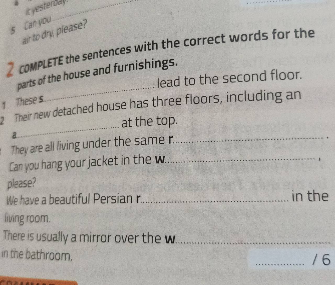 it yesterday . 
5 Can you 
air to dry, please? 
2 coMPLETE the sentences with the correct words for the 
_ 
parts of the house and furnishings. 
lead to the second floor. 
1 These s 
_ 
2 Their new detached house has three floors, including an 
at the top. 
a 
They are all living under the same r. 
_ 
Can you hang your jacket in the w_ 
1 
please? 
We have a beautiful Persian r._ 
in the 
living room. 
There is usually a mirror over the w_ 
in the bathroom. 
_/6