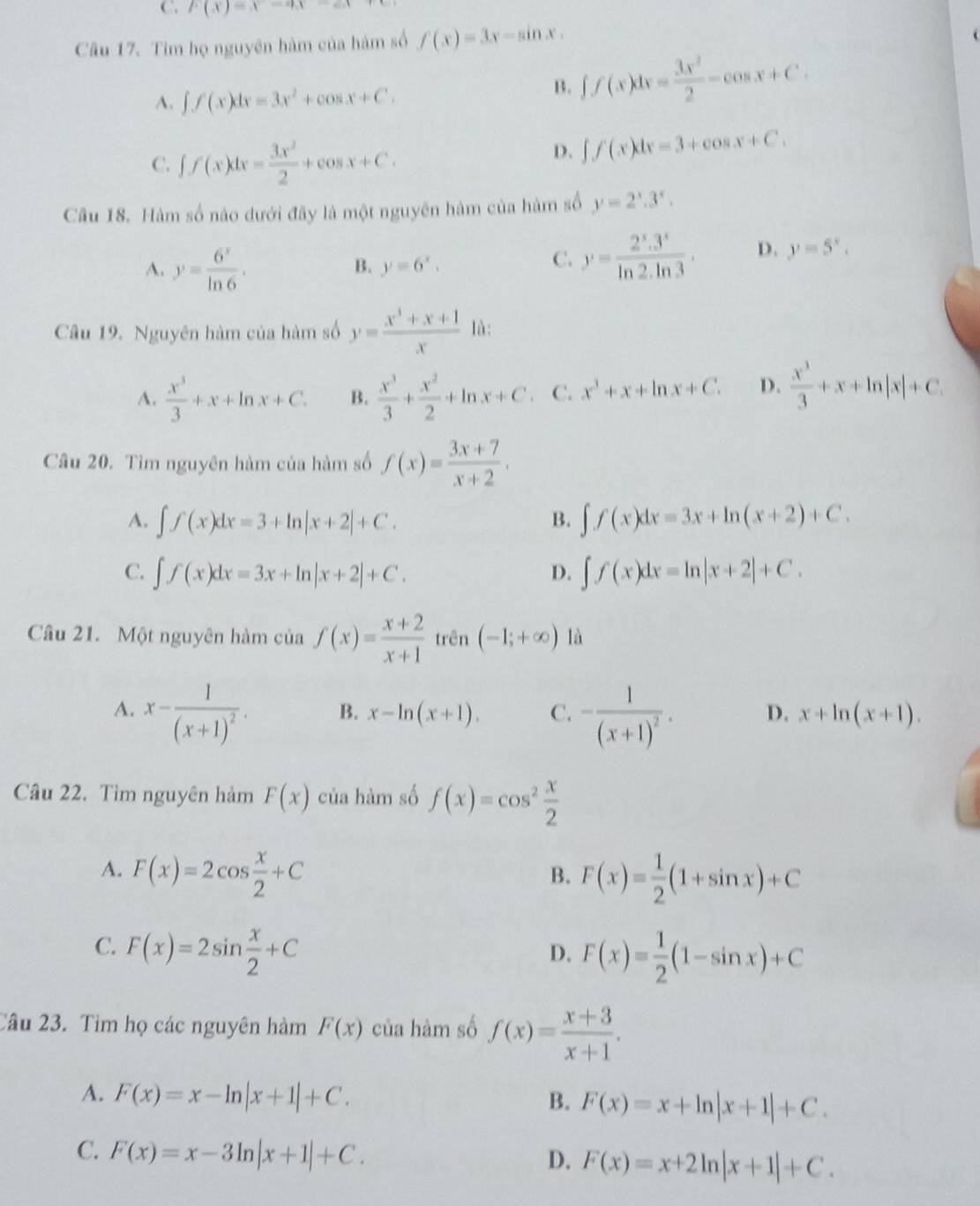 C p(x)=x-qx-ex
Câu 17. Tim họ nguyên hàm của hàm số f(x)=3x-sin x.
A. ∈t f(x)dx=3x^2+cos x+C.
B. ∈t f(x)dx= 3x^2/2 -cos x+C.
C. ∈t f(x)dx= 3x^2/2 +cos x+C.
D. ∈t f(x)dx=3+cos x+C.
Câu 18. Hàm số nào dưới đây là một nguyên hàm của hàm số y=2^x.3^x.
A. y= 6^x/ln 6 .
B. y=6^x.
C. y= (2^x.3^x)/ln 2.ln 3 . D. y=5^x.
Câu 19. Nguyên hàm của hàm số y= (x^3+x+1)/x  là:
A.  x^3/3 +x+ln x+C. B.  x^3/3 + x^2/2 +ln x+C C. x^3+x+ln x+C. D.  x^3/3 +x+ln |x|+C.
Câu 20. Tìm nguyên hàm của hàm số f(x)= (3x+7)/x+2 .
A. ∈t f(x)dx=3+ln |x+2|+C. B. ∈t f(x)dx=3x+ln (x+2)+C.
C. ∈t f(x)dx=3x+ln |x+2|+C. D. ∈t f(x)dx=ln |x+2|+C.
Câu 21. Một nguyên hàm của f(x)= (x+2)/x+1  trên (-1;+∈fty ) là
A. x-frac 1(x+1)^2. -frac 1(x+1)^2. D. x+ln (x+1).
B. x-ln (x+1). C.
Câu 22. Tìm nguyên hàm F(x) của hàm số f(x)=cos^2 x/2 
A. F(x)=2cos  x/2 +C
B. F(x)= 1/2 (1+sin x)+C
C. F(x)=2sin  x/2 +C
D. F(x)= 1/2 (1-sin x)+C
Câu 23. Tìm họ các nguyên hàm F(x) của hàm số f(x)= (x+3)/x+1 .
A. F(x)=x-ln |x+1|+C. B. F(x)=x+ln |x+1|+C.
C. F(x)=x-3ln |x+1|+C.
D. F(x)=x+2ln |x+1|+C.