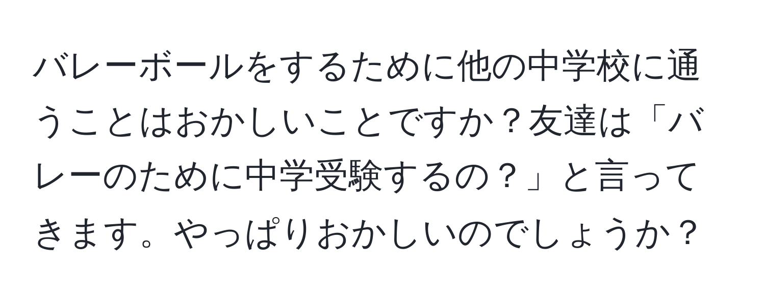 バレーボールをするために他の中学校に通うことはおかしいことですか？友達は「バレーのために中学受験するの？」と言ってきます。やっぱりおかしいのでしょうか？