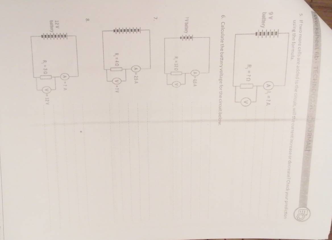 Workshest 6b· TECHNOUO FORMAL
using the formula.
5. If two more cells are added to the circuit, will the current increase or decrease? Check your prediction
9 V
A l_1=?A
battery
R_1=?Omega ν
6. Calculate the battery voltage for the circuit below.
(A)=0.6A
? V battery frac frac 8103232
R_1=12Omega V
7.
A)=2.5A
R_1=4Omega (V)=?V
8.
A)=?A
12 V
batter
R_1=3Omega (V)=12V