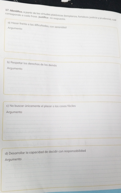 corresponde a cada frase. Justifico mi respuesta. 17. Identifico, a partir de las virtudes platónicas (templanza, fortaleza, justicia y prudencia), cuá 
a) Hacer frente a las dificultades, con serenidad 
_ 
Argumento 
_ 
_ 
_ 
_ 
_ 
b) Respetar los derechos de los demás 
Argumento 
_ 
_ 
_ 
_ 
_ 
_ 
_ 
_ 
_ 
_ 
c) No buscar únicamente el placer o las cosas fáciles 
Argumento_ 
_ 
_ 
_ 
_ 
_ 
_ 
_ 
_ 
_ 
d) Desarrollar la capacidad de decidir con responsabilidad 
Argumento 
_ 
_ 
_ 
_ 
_