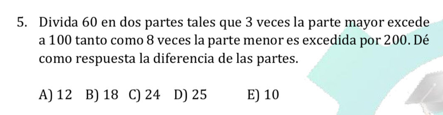 Divida 60 en dos partes tales que 3 veces la parte mayor excede
a 100 tanto como 8 veces la parte menor es excedida por 200. Dé
como respuesta la diferencia de las partes.
A) 12 B) 18 C) 24 D) 25 E) 10