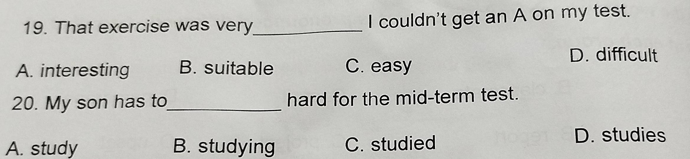 That exercise was very_
I couldn't get an A on my test.
D. difficult
A. interesting B. suitable C. easy
20. My son has to_ hard for the mid-term test.
A. study B. studying C. studied
D. studies