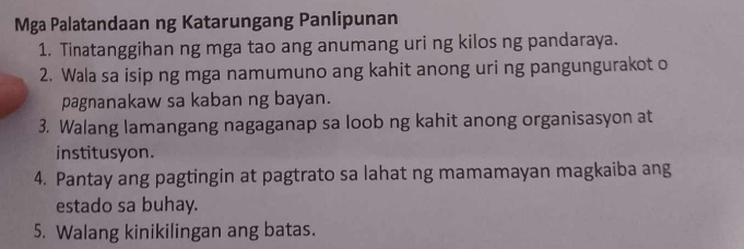 Mga Palatandaan ng Katarungang Panlipunan 
1. Tinatanggihan ng mga tao ang anumang uri ng kilos ng pandaraya. 
2. Wala sa isip ng mga namumuno ang kahit anong uri ng pangungurakot o 
pagnanakaw sa kaban ng bayan. 
3. Walang lamangang nagaganap sa loob ng kahit anong organisasyon at 
institusyon. 
4. Pantay ang pagtingin at pagtrato sa lahat ng mamamayan magkaiba ang 
estado sa buhay. 
5. Walang kinikilingan ang batas.