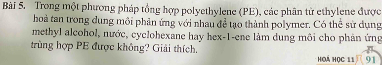 Trong một phương pháp tổng hợp polyethylene (PE), các phân tử ethylene được 
hoà tan trong dung môi phản ứng với nhau để tạo thành polymer. Có thể sử dụng 
methyl alcohol, nước, cyclohexane hay hex-1-ene làm dung môi cho phản ứng 
trùng hợp PE được không? Giải thích. 
hoá học 11 91