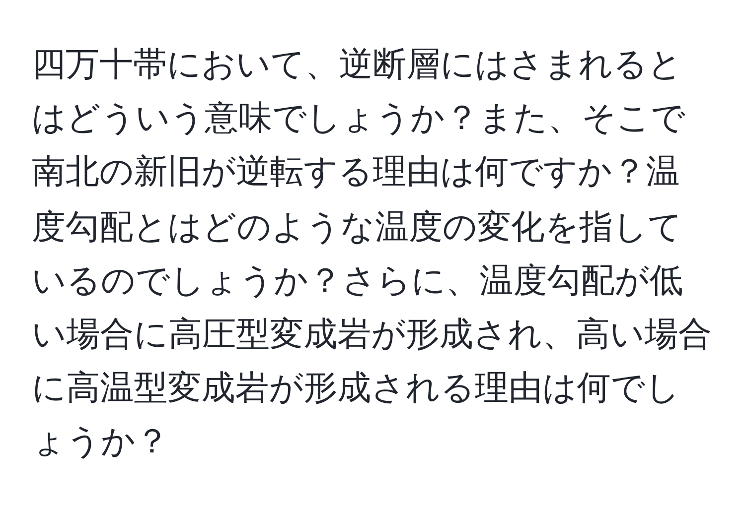 四万十帯において、逆断層にはさまれるとはどういう意味でしょうか？また、そこで南北の新旧が逆転する理由は何ですか？温度勾配とはどのような温度の変化を指しているのでしょうか？さらに、温度勾配が低い場合に高圧型変成岩が形成され、高い場合に高温型変成岩が形成される理由は何でしょうか？