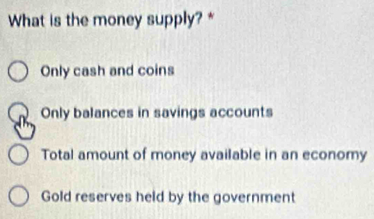 What is the money supply? *
Only cash and coins
Only balances in savings accounts
Total amount of money available in an economy
Gold reserves held by the government