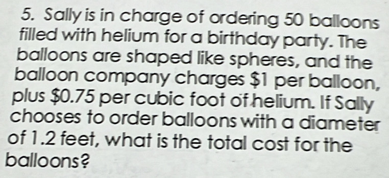 Sally is in charge of ordering 50 balloons 
filled with helium for a birthday party. The 
balloons are shaped like spheres, and the 
balloon company charges $1 per balloon, 
plus $0.75 per cubic foot of helium. If Sally 
chooses to order balloons with a diameter 
of 1.2 feet, what is the total cost for the 
balloons?