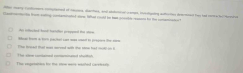 After many customers complained of nausea, diarrhea, and abdominal cramps, investigating authorities determined they had contracted Norovirus
Gastroenteritis from eating contaminated stew. What could be two possible reasons for the contamination?
An infected food handler prepped the stew
Meat from a torn packet can was used to prepare the stew
The bread that was served with the stew had mold on it.
The stew contained contaminated shellfish.
The vegetables for the stew were washed carelessly.