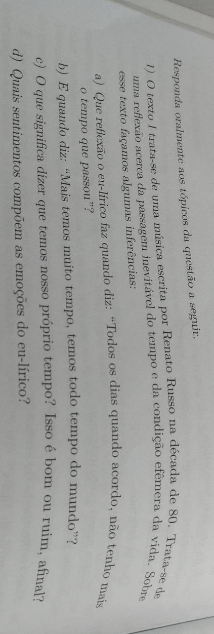 Responda oralmente aos tópicos da questão a seguir. 
1) O texto I trata-se de uma música escrita por Renato Russo na década de 80. Trata-se de 
uma reflexão acerca da passagem inevitável do tempo e da condição efêmera da vida. Sobre 
esse texto façamos algumas inferências: 
a) Que reflexão o eu-lírico faz quando diz: “Todos os dias quando acordo, não tenho mais 
o tempo que passou”? 
b) E quando diz: “Mais temos muito tempo, temos todo tempo do mundo”? 
c) O que significa dizer que temos nosso próprio tempo? Issoébom ou ruim, afinal? 
d) Quais sentimentos compõem as emoções do eu-lírico?