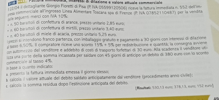 Pattura imediata, interessi di dilazione e valore attuale commerciale
22/04 il dettagliante Giorgio Fioretti di Pisa (P IVA 05599120506) riceve la fattura immediata n. 552 dell'im- 
presa commerciale all’ingrosso Linea Alimentare Toscana spa di Firenze (P IVA 07852110487) per la vendita 
delle seguenti merci con IVA 10% : 
n. 50 barattoli di confettura di arance, prezzo unitario 2,85 euro; 
n. 60 barattoli di confettura di mirtilli, prezzo unitario 3,40 euro; 
n. 40 barattoli di miele di acacia, prezzo unitario 5,25 euro. 
l prezzi si intendono franco partenza, con imballaggio gratuito e pagamento a 30 giorni con interessi di dilazione 
al tasso 6,50%. Il compratore riceve uno sconto 15% +5% per redistribuzione e quantità; la consegna avviene 
con automezzo del venditore e addebito di costi di trasporto forfettari di 30 euro. Alla scadenza il venditore uti- 
lizza una parte della somma incassata per saldare con 45 giorni di anticipo un debito di 380 euro con lo sconto 
commerciale al tasso 4%. 
In base a quanto indicato: 
a presenta la fattura immediata emessa il giorno stesso; 
B calcola il valore attuale del debito saldato anticipatamente dal venditore (procedimento anno civile); 
calcola la somma residua dopo l’estinzione anticipata del debito. 
[Risultati: 530,13 euro; 378,13, euro; 152 euro ] 
4Q