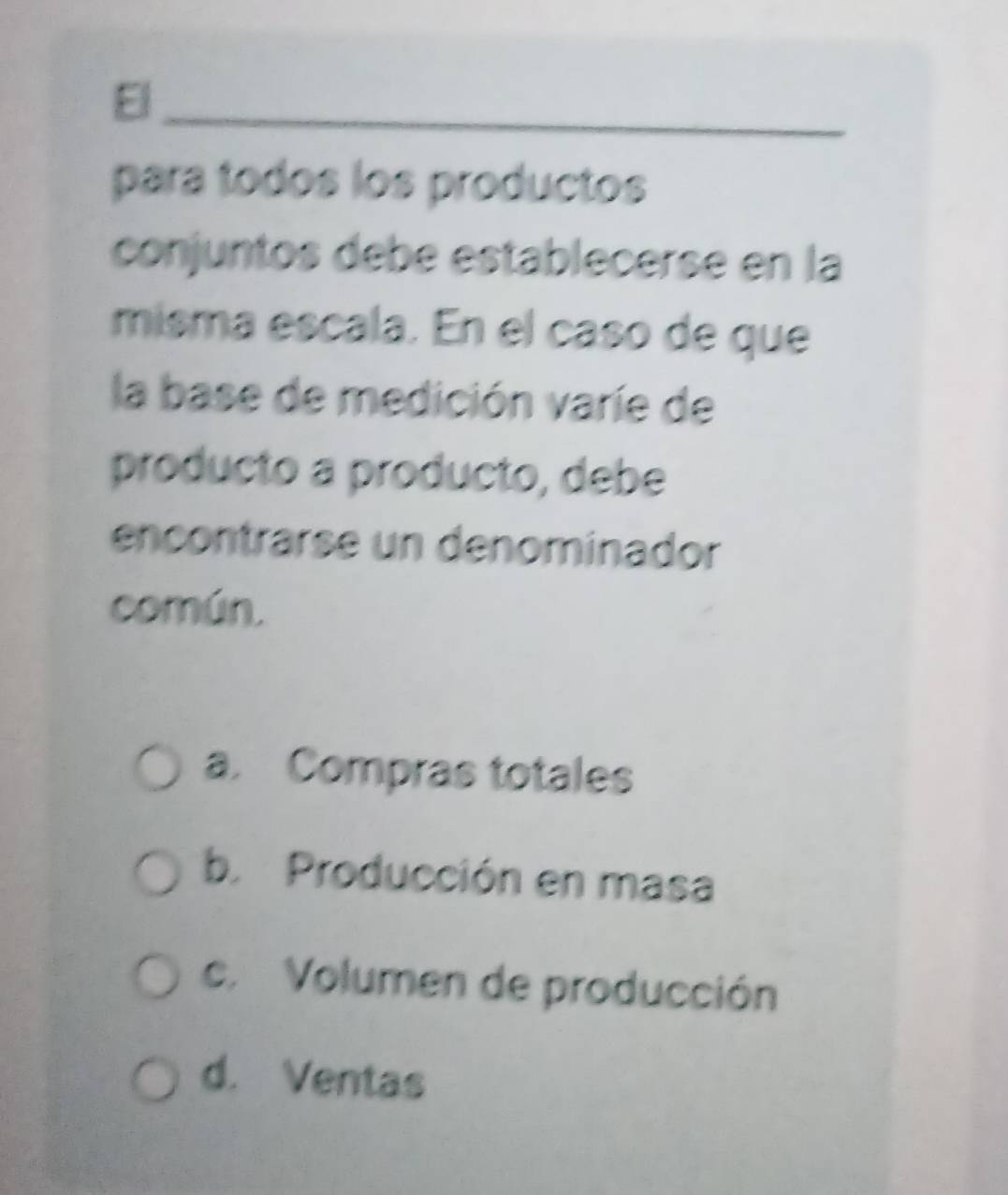 El_
para todos los productos
conjuntos debé establecerse en la
misma escala. En el caso de que
la base de medición varíe de
producto a producto, debe
encontrarse un denominador
común.
a. Compras totales
b. Producción en masa
c. Volumen de producción
d. Ventas