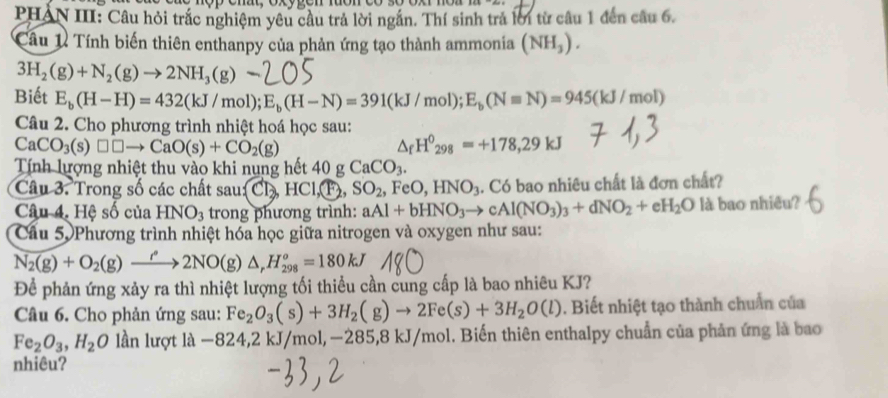 PHAN III: Câu hỏi trắc nghiệm yêu cầu trả lời ngắn. Thí sinh trả lời từ câu 1 đến câu 6.
Câu 1 Tính biến thiên enthanpy của phản ứng tạo thành ammonia (NH_3).
3H_2(g)+N_2(g)to 2NH_3(g)
Biết E_b(H-H)=432(kJ/mol);E_b(H-N)=391(kJ/mol);E_b(Nequiv N)=945(kJ/mol)
Câu 2. Cho phương trình nhiệt hoá học sau:
CaCO_3(s)□ □ to CaO(s)+CO_2(g)
△ _fH^0_298=+178,29kJ
Tính lượng nhiệt thu vào khi nung hết 40gCaCO_3.
Câu 3. Trong số các chất sau Cl_2,HCl,T_2,SO_2, ,FeO,HNO_3. Có bao nhiêu chất là đơn chất?
Câu 4. Hệ số của HNO_3 trong phương trình: aAl+bHNO_3to cAl(NO_3)_3+dNO_2+eH_2O là bao nhiều?
Câu 5. Phương trình nhiệt hóa học giữa nitrogen và oxygen như sau:
N_2(g)+O_2(g)xrightarrow rho 2NO(g)△ _rH_(298)°=180kJ
Để phản ứng xảy ra thì nhiệt lượng tối thiều cần cung cấp là bao nhiêu KJ?
Câu 6. Cho phản ứng sau: Fe_2O_3(s)+3H_2(g)to 2Fe(s)+3H_2O(l). Biết nhiệt tạo thành chuẩn của
Fe_2O_3,H_2O lần lượt là -8 24,2 kJ/mol, −285,8 kJ/mol. Biến thiên enthalpy chuẩn của phản ứng là bao
nhiêu?