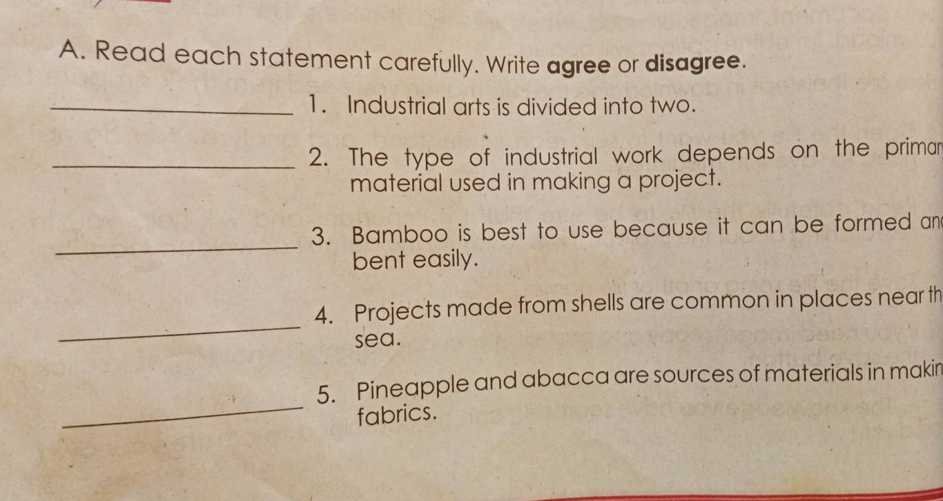 Read each statement carefully. Write agree or disagree. 
_1. Industrial arts is divided into two. 
_2. The type of industrial work depends on the primar 
material used in making a project. 
_ 
3. Bamboo is best to use because it can be formed an 
bent easily. 
_ 
4. Projects made from shells are common in places near th 
sea. 
_ 
5. Pineapple and abacca are sources of materials in makir 
fabrics.