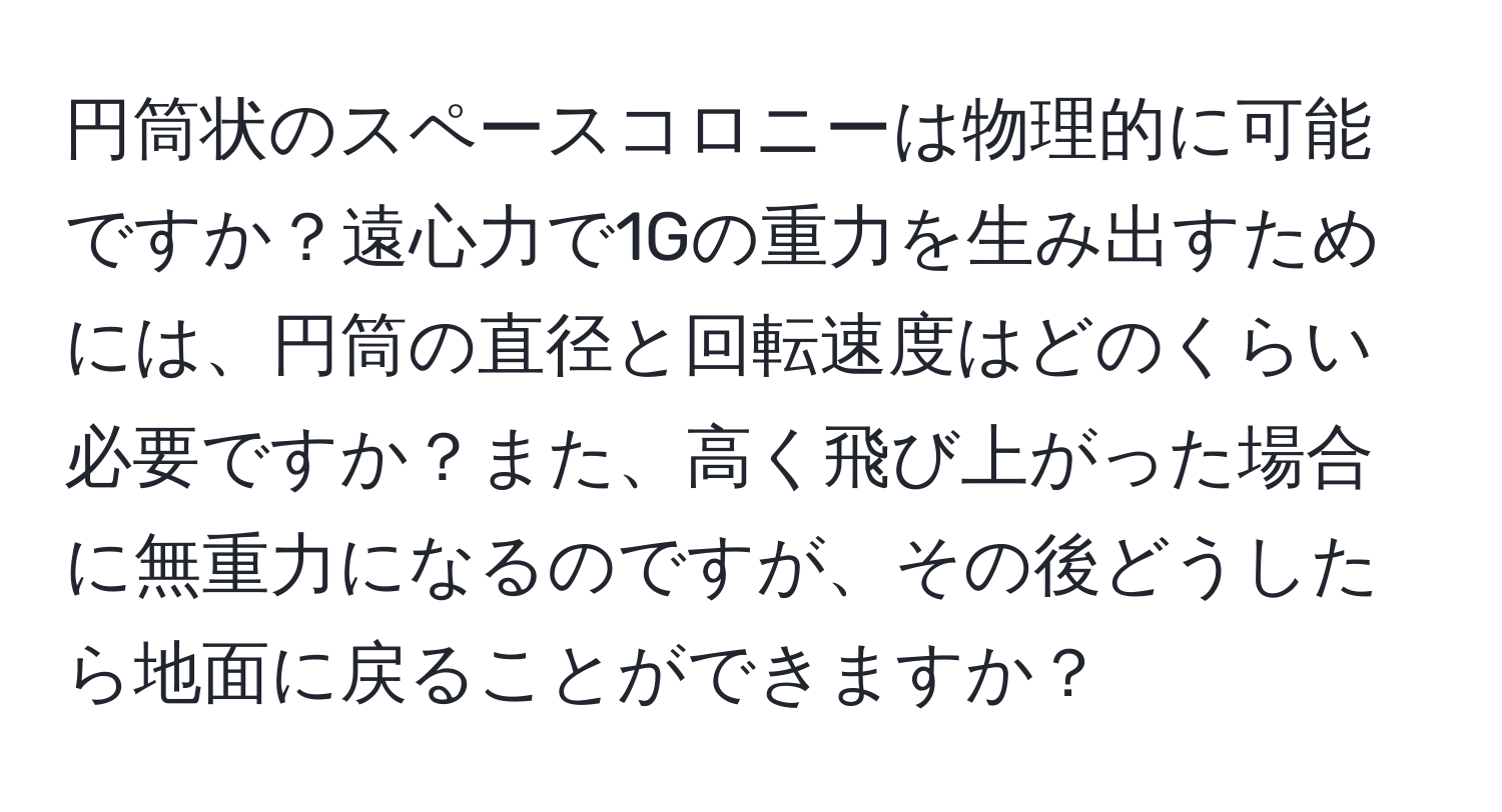 円筒状のスペースコロニーは物理的に可能ですか？遠心力で1Gの重力を生み出すためには、円筒の直径と回転速度はどのくらい必要ですか？また、高く飛び上がった場合に無重力になるのですが、その後どうしたら地面に戻ることができますか？