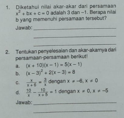 Diketahui nilai akar-akar dari persamaan
x^2+bx+c=0 adalah 3 dan -1. Berapa nilai 
b yang memenuhi persamaan tersebut? 
Jawab:_ 
_ 
_ 
2. Tentukan penyelesaian dan akar-akarnya dari 
persamaan-persamaan berikut! 
a. (x+10)(x-1)=5(x-1)
b. (x-3)^2+2(x-3)=8
C.  x/x+6 = 3/x  dengan x!= -6, x!= 0
d.  10/x - 10/x+5 =1 dengan x!= 0, x!= -5
Jawab:_ 
_