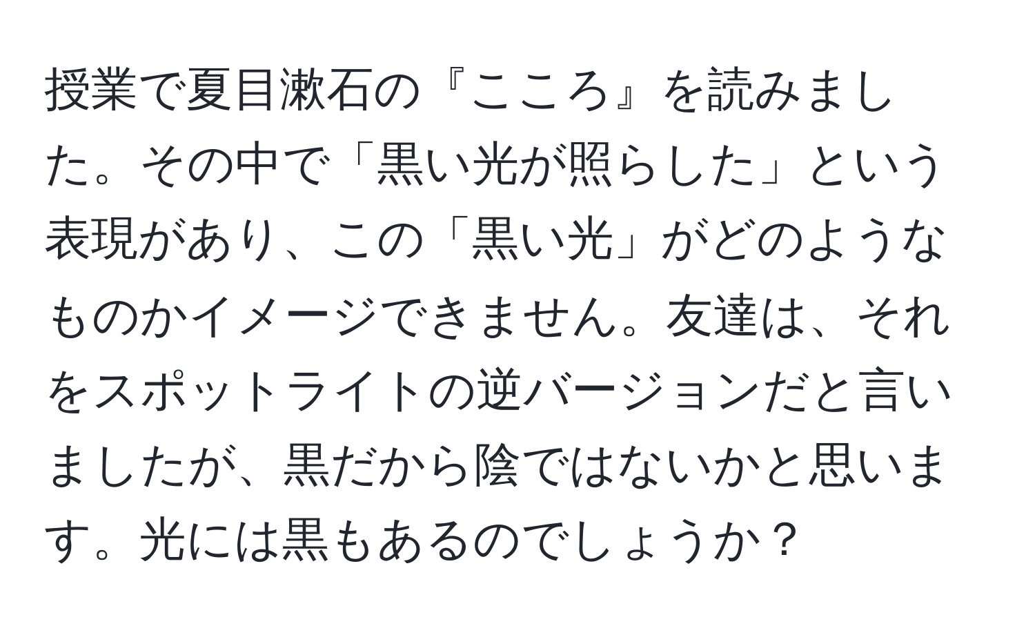 授業で夏目漱石の『こころ』を読みました。その中で「黒い光が照らした」という表現があり、この「黒い光」がどのようなものかイメージできません。友達は、それをスポットライトの逆バージョンだと言いましたが、黒だから陰ではないかと思います。光には黒もあるのでしょうか？