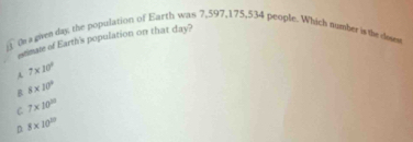 (n a given day, the population of Earth was 7,597, 175, 534 people. Which number is the doses
itmate of Earth's population on that day?
A 7* 10^2
B 8* 10^9
C 7* 10^(11)
D. 8* 10^(20)