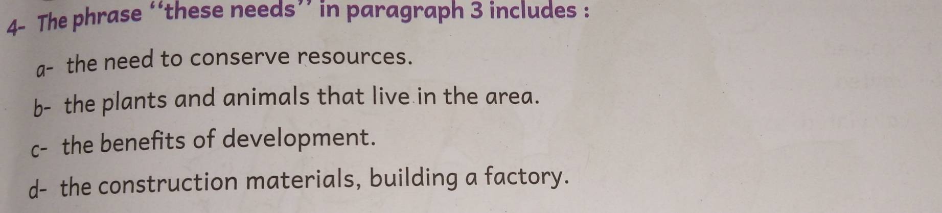 4- The phrase ‘‘these needs’’ in paragraph 3 includes :
a- the need to conserve resources.
b- the plants and animals that live in the area.
c- the benefits of development.
d- the construction materials, building a factory.