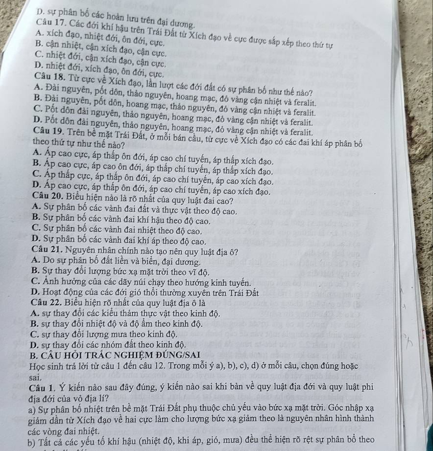 D. sự phân bố các hoàn lưu trên đại dương.
Câu 17. Các đới khí hậu trên Trái Đất từ Xích đạo về cực được sắp xếp theo thứ tự
A. xích đạo, nhiệt đới, ôn đới, cực.
B. cận nhiệt, cận xích đạo, cận cực.
C. nhiệt đới, cận xích đạo, cận cực.
D. nhiệt đới, xích đạo, ôn đới, cực.
Câu 18. Từ cực về Xích đạo, lần lượt các đới đất có sự phân bố như thế nào?
A. Đài nguyên, pốt dôn, thảo nguyên, hoang mạc, đỏ vàng cận nhiệt và feralit.
B. Đài nguyên, pốt dôn, hoang mạc, thảo nguyên, đỏ vàng cận nhiệt và feralit.
C. Pốt dôn đài nguyên, thảo nguyên, hoang mạc, đỏ vàng cận nhiệt và feralit.
D. Pốt dôn đài nguyên, thảo nguyên, hoang mạc, đỏ vàng cận nhiệt và feralit.
Câu 19. Trên bề mặt Trái Đất, ở mỗi bán cầu, từ cực về Xích đạo có các đai khí áp phân bố
theo thứ tự như thế nào?
A. Áp cao cực, áp thấp ôn đới, áp cao chí tuyến, áp thấp xích đạo.
B. Áp cao cực, áp cao ôn đới, áp thấp chí tuyến, áp thấp xích đạo.
C. Áp thấp cực, áp thấp ôn đới, áp cao chí tuyển, áp cao xích đạo.
D. Áp cao cực, áp thấp ôn đới, áp cao chí tuyến, áp cao xích đạo.
Câu 20. Biểu hiện nào là rõ nhất của quy luật đai cao?
A. Sự phân bố các vành đai đất và thực vật theo độ cao.
B. Sự phân bố các vành đai khí hậu theo độ cao.
C. Sự phân bố các vành đai nhiệt theo độ cao.
D. Sự phân bố các vành đai khí áp theo độ cao.
Câu 21. Nguyên nhân chính nào tạo nên quy luật địa ô?
A. Do sự phân bố đất liền và biển, đại dương.
B. Sự thay đổi lượng bức xạ mặt trời theo vĩ độ.
C. Ảnh hưởng của các dãy núi chạy theo hướng kinh tuyến.
D. Hoạt động của các đới gió thổi thường xuyên trên Trái Đất
Câu 22. Biểu hiện rõ nhất của quy luật địa ô là
A. sự thay đổi các kiểu thảm thực vật theo kinh độ.
B. sự thay đổi nhiệt độ và độ ẩm theo kinh độ.
C. sự thay đổi lượng mưa theo kinh độ.
D. sự thay đổi các nhóm đất theo kinh độ.
B. CÂU HỏI TRÁC NGHIỆM ĐÚNG/SAI
Học sinh trả lời từ câu 1 đến câu 12. Trong mỗi ý a), b), c), d) ở mỗi câu, chọn đúng hoặc
sai.
Câu 1. Ý kiến nào sau đây đúng, ý kiến nào sai khi bàn về quy luật địa đới và quy luật phi
địa đới của vỏ địa lí?
a) Sự phân bố nhiệt trên bề mặt Trái Đất phụ thuộc chủ yếu vào bức xạ mặt trời. Góc nhập xạ
giảm dần từ Xích đạo về hai cực làm cho lượng bức xạ giảm theo là nguyên nhân hình thành
các vòng đai nhiệt.
b) Tất cả các yếu tố khí hậu (nhiệt độ, khi áp, gió, mưa) đều thể hiện rõ rệt sự phân bổ theo