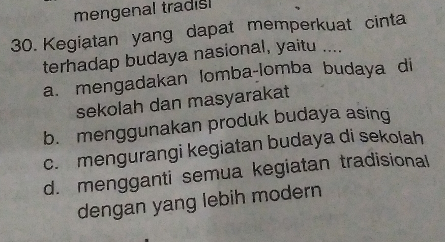 mengenal tradisl
30. Kegiatan yang dapat memperkuat cinta
terhadap budaya nasional, yaitu ....
a. mengadakan lomba-lomba budaya di
sekolah dan masyarakat
b. menggunakan produk budaya asing
c. mengurangi kegiatan budaya di sekolah
d. mengganti semua kegiatan tradisional
dengan yang lebih modern