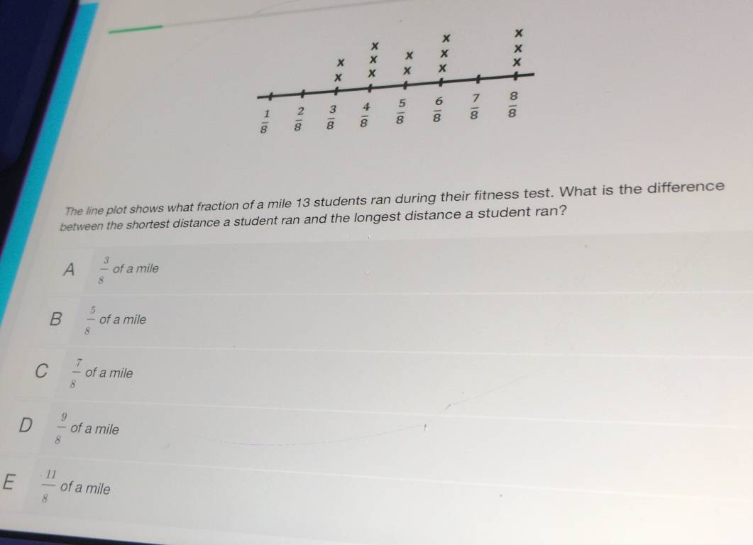 The line plot shows what fraction of a mile 13 students ran during their fitness test. What is the difference
between the shortest distance a student ran and the longest distance a student ran?
A  3/8  of a mile
B  5/8  of a mile
C  7/8  of a mile
 9/8  of a mile
E  11/8  of a mile