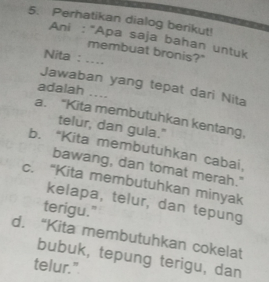 Perhatikan dialog berikut!
Ani : “Apa saja bahan untuk
membuat bronis?"
Nita : …
Jawaban yang tepat dari Nita
adalah ....
a. “Kita membutuhkan kentang,
telur, dan gula."
b. “Kita membutuhkan cabai,
bawang, dan tomat merah."
c. “Kita membutuhkan minyak
kelapa, telur, dan tepung
terigu."
d. “Kita membutuhkan cokelat
bubuk, tepung terigu, dan
telur."