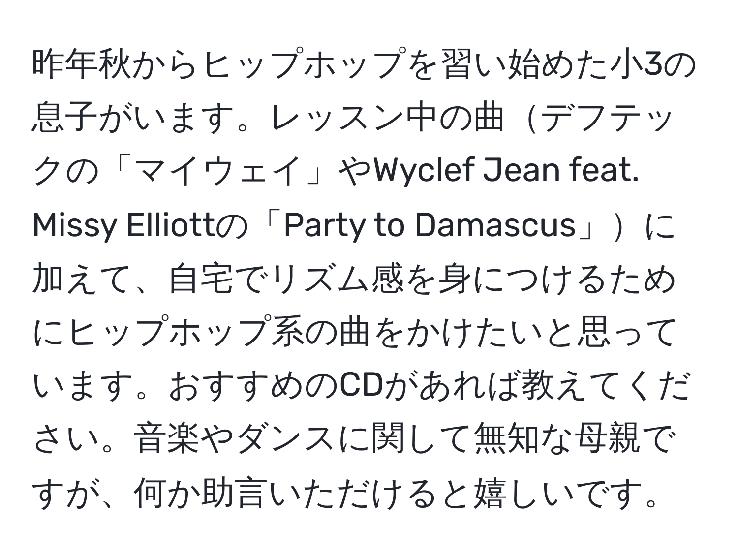 昨年秋からヒップホップを習い始めた小3の息子がいます。レッスン中の曲デフテックの「マイウェイ」やWyclef Jean feat. Missy Elliottの「Party to Damascus」に加えて、自宅でリズム感を身につけるためにヒップホップ系の曲をかけたいと思っています。おすすめのCDがあれば教えてください。音楽やダンスに関して無知な母親ですが、何か助言いただけると嬉しいです。