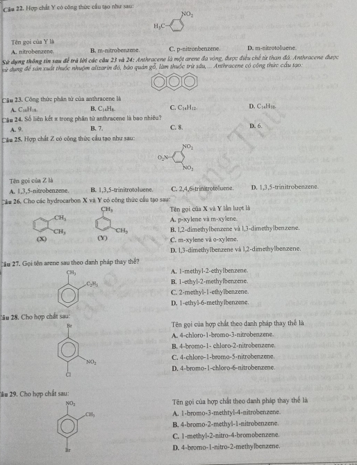 Hợp chất Y có công thức cầu tạo như sau:
NO_2
H_3C
Tên gọi của Y là
A. nitrobenzene B. m-nitrobenzene C. p-nitronbenzene. D. m-nitrotoluene.
Sử dụng thông tin sau để trả lời các cầu 23 và 24: Anthracene là một arene đa vòng, được điều chế từ than đá. Anthracene được
sử dụng để sản xuất thuốc nhuộm alizarin đó, bào quản gỗ, làm thuốc trừ sâu, ... Anthracene có công thức cầu tạo:
Câu 23. Công thức phân tử của anthracene là
A. C_10H_18 B. C_14H_8. C. C_14H_12. D. C_14 Hso
Cầu 24. Số liên kết π trong phân tử anthracene là bao nhiêu?
A. 9. B. 7. C. 8. D. 6.
Câu 25. Hợp chất Z có công thức cầu tạo như sau:
NO_2
O_2N
NO_2
Tên gọi của Z là
A. 1,3,5-nitrobenzene. B. 1,3,5-trinitrotoluene. C. 2,4,6-trinitrotoluene. D. 1,3,5-trinitrobenzene.
Cầu 26. Cho các hydrocarbon X và Y có công thức cầu tạo sau:
H_3 Tên gọi của X và Y lần lượt là
CH_3
A. p-xylene và m-xylene.
CH_3 CH_3 B. 1,2-dimethylbenzene và 1,3-dimethy1benzene.
(X) (X) C. m-xylene và o-xylene.
D. 1,3-dimethylbenzene và 1,2-dimethylbenzene.
Cầu 27. Gọi tên arene sau theo danh pháp thay thể?
CH_3
A. 1-methyl-2-ethylbenzene.
C_2H_5 B. 1-ethyl-2-methylbenzene.
C. 2-methyl-1-ethylbenzene.
D. 1-ethyl-6-methylbenzene
Câu 28. Cho hợp chất sau:
Br Tên gọi của hợp chất theo danh pháp thay thể là
A. 4-chloro-1-bromo-3-nitrobenzene.
B. 4-bromo-1- chloro-2-nitrobenzene.
C. 4-chloro-1-bromo-5-nitrobenzene.
NO_2
D. 4-bromo-1-chloro-6-nitrobenzene.
à
2âu 29. Cho hợp chất sau:
NO_2 Tên gọi của hợp chất theo danh pháp thay thể là
CH_3 A. 1-bromo-3-methtyl-4-nitrobenzene.
B. 4-bromo-2-methyl-1-nitrobenzene.
C. 1-methyl-2-nitro-4-bromobenzene.
Br
D. 4-bromo-1-nitro-2-methylbenzene.