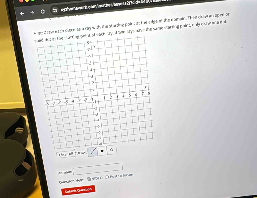 Hint: Draw each piece as a ray with the starting point at the edge of the domain. Then draw an open or 
nt of each ray. If two rays have the same starting point, only draw one dot. 
Clear All *Draw: 
Domain: □ 
Question Help: - VIDEO D Post to forum 
Submit Question