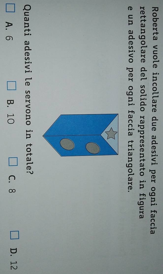 Roberta vuole incollare due adesivi per ogni faccia
rettangolare del solido rappresentato in figura
e un adesivo per ogni faccia triangolare.
Quanti adesivi le servono in totale?
A. 6 B. 10 C. 8
D. 12