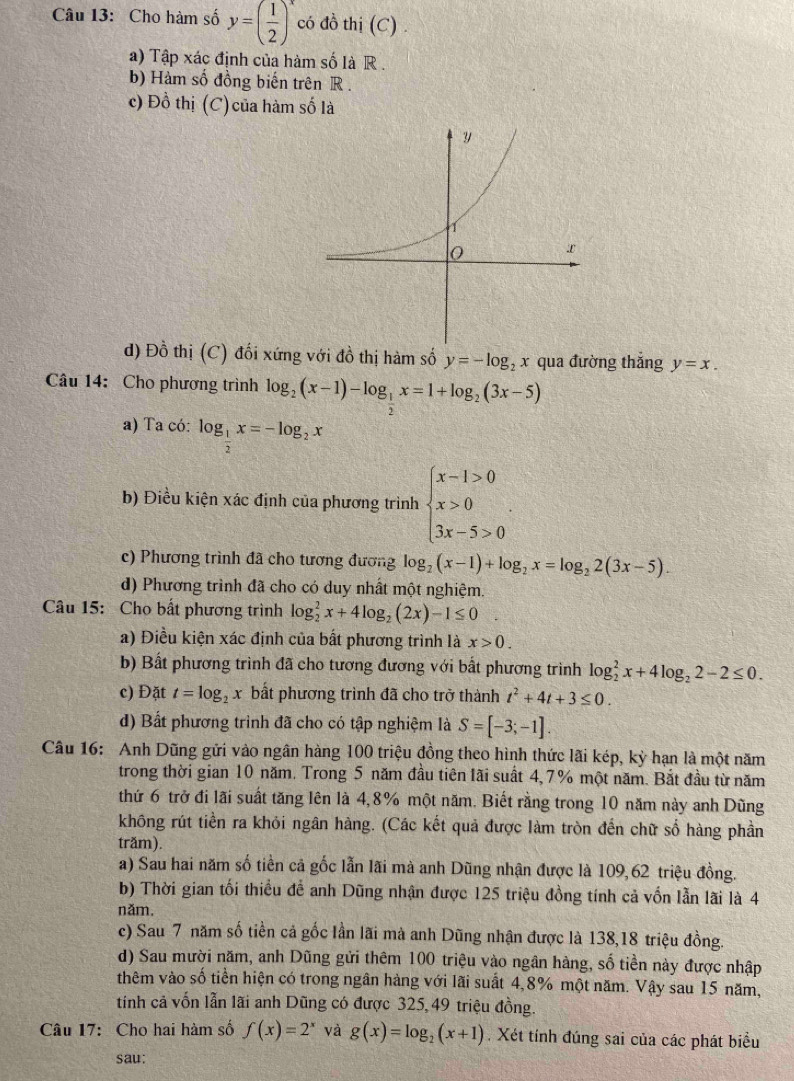 Cho hàm số y=( 1/2 )^x có đồ thị (C) .
a) Tập xác định của hàm số là R .
b) Hàm số đồng biến trên R .
c) Đồ thị (C) của hàm số là
d) Đồ thị (C) đối xứng với đồ thị hàm số y=-log _2x qua đường thắng y=x.
Câu 14: Cho phương trình log _2(x-1)-log _ 1/2 x=1+log _2(3x-5)
a) Ta có: log _ 1/2 x=-log _2x
b) Điều kiện xác định của phương trình beginarrayl x-1>0 x>0 3x-5>0endarray. .
c) Phương trình đã cho tương đương log _2(x-1)+log _2x=log _22(3x-5).
d) Phương trình đã cho có duy nhất một nghiệm.
Câu 15: Cho bất phương trình log _2^(2x+4log _2)(2x)-1≤ 0
a) Điều kiện xác định của bất phương trình là x>0.
b) Bất phương trình đã cho tương đương với bất phương trình log _2^(2x+4log _2)2-2≤ 0.
c) Đặt t=log _2x bất phương trình đã cho trở thành t^2+4t+3≤ 0.
d) Bất phương trình đã cho có tập nghiệm là S=[-3;-1].
Câu 16: Anh Dũng gửi vào ngân hàng 100 triệu đồng theo hình thức lãi kép, kỳ hạn là một năm
trong thời gian 10 năm. Trong 5 năm đầu tiên lãi suất 4,7% một năm. Bắt đầu từ năm
thứ 6 trở đi lãi suất tăng lên là 4,8% một năm. Biết rằng trong 10 năm này anh Dũng
không rút tiền ra khỏi ngân hàng. (Các kết quả được làm tròn đến chữ số hàng phần
trăm).
a) Sau hai năm số tiền cả gốc lẫn lãi mà anh Dũng nhận được là 109,62 triệu đồng.
b) Thời gian tối thiều để anh Dũng nhận được 125 triệu đồng tính cả vốn lẫn lãi là 4
năm,
c) Sau 7 năm số tiền cả gốc lần lãi mà anh Dũng nhận được là 138,18 triệu đồng.
d) Sau mười năm, anh Dũng gửi thêm 100 triệu vào ngân hàng, số tiền này được nhập
thêm vào số tiền hiện có trong ngân hàng với lãi suất 4,8% một năm. Vậy sau 15 năm,
tính cả vốn lẫn lãi anh Dũng có được 325, 49 triệu đồng.
Câu 17: Cho hai hàm số f(x)=2^x và g(x)=log _2(x+1) Xét tính đúng sai của các phát biểu
sau: