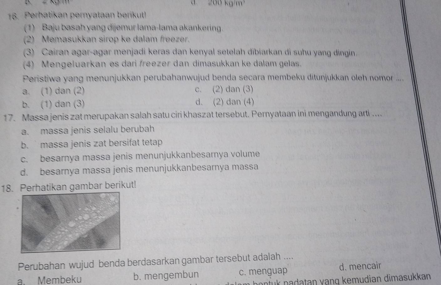 200 kg/m²
16. Perhatikan pernyataan berikut!
(1) Baju basah yang dijemur lama-lama akankering.
2) Memasukkan sirop ke dalam freezer.
(3) Cairan agar-agar menjadi keras dan kenyal setelah dibiarkan di suhu yang dingin.
(4) Mengeluarkan es dari freezer dan dimasukkan ke dalam gelas.
Peristiwa yang menunjukkan perubahanwujud benda secara membeku ditunjukkan oleh nomor ....
a. (1) dan (2) c. (2) dan (3)
b. (1) dan (3) d. (2) dan (4)
17. Massa jenis zat merupakan salah satu ciri khaszat tersebut. Pernyataan ini mengandung arti ....
a. massa jenis selalu berubah
b. massa jenis zat bersifat tetap .
c. besarnya massa jenis menunjukkanbesarnya volume
d. besarnya massa jenis menunjukkanbesarnya massa
18. Perhatikan gambar berikut!
Perubahan wujud benda berdasarkan gambar tersebut adalah ....
a. Membeku b. mengembun c. menguap
d. mencair
hontuk padatan vạnq kemudian dimasukkan