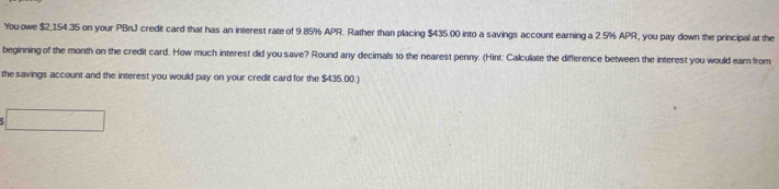 You owe $2,154.35 on your PBnJ credit card that has an interest rate of 9.85% APR. Rather than placing $435.00 into a savings account earning a 2.5% APR, you pay down the principal at the 
beginning of the month on the credit card. How much interest did you save? Round any decimals to the nearest penny. (Hint: Calculate the difference between the interest you would ear from 
the savings account and the interest you would pay on your credit card for the $435.00.) 
□