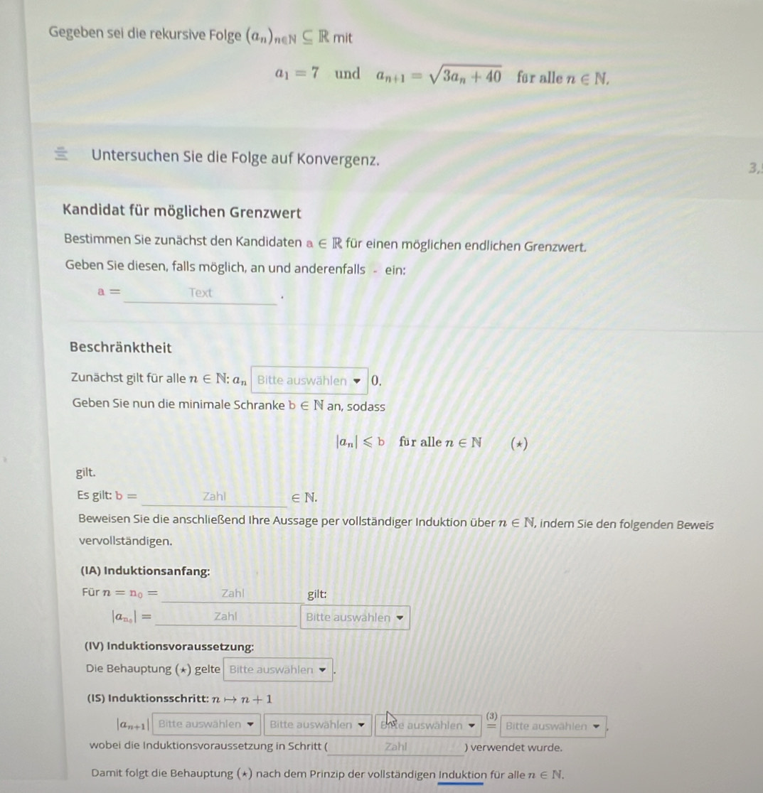 Gegeben sei die rekursive Folge (a_n)_n∈ N⊂eq Rmit
a_1=7 und a_n+1=sqrt(3a_n)+40 für alle n∈ N, 
Untersuchen Sie die Folge auf Konvergenz. 3, 
Kandidat für möglichen Grenzwert 
Bestimmen Sie zunächst den Kandidaten a∈ R für einen möglichen endlichen Grenzwert. 
Geben Sie diesen, falls möglich, an und anderenfalls - ein:
a= _Text . 
Beschränktheit 
Zunächst gilt für alle n∈ N : a_n Bitte auswählen 0. 
Geben Sie nun die minimale Schranke b∈ N an, sodass
|a_n|≤slant b für alle n∈ N (*) 
gilt. 
_ 
Es gilt: b= Zahl ∈ N. 
Beweisen Sie die anschließend Ihre Aussage per vollständiger Induktion über n∈ N , indem Sie den folgenden Beweis 
vervollständigen. 
(IA) Induktionsanfang: 
Für n=n_0= Zahl gilt:
|a_n_0|= Zahl Bitte auswahlen 
(IV) Induktionsvoraussetzung: 
Die Behauptung (*) gelte Bitte auswählen 
(IS) Induktionsschritt: n n+1
(3)
|a_n+1| Bitte auswählen Bitte auswählen Biete auswählen = Bitte auswählen 
wobei die Induktionsvoraussetzung in Schritt ( Zahl ) verwendet wurde. 
Damit folgt die Behauptung (*) nach dem Prinzip der vollständigen Induktion für alle n∈ N.