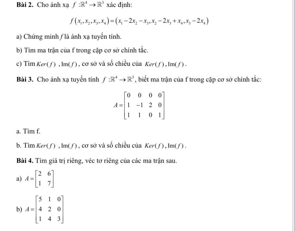 Cho ánh xaf:R^4to R^3 xác định:
f(x_1,x_2,x_3, x_4)=(x_1-2x_2-x_3,x_2-2x_3+x_4, x_3-2x_4)
a) Chứng minh ƒ là ánh xạ tuyến tính. 
b) Tìm ma trận của f trong cặp cơ sở chính tắc. 
c) Tìm K er (f), Im(f) , cơ sở và shat O chiều của Ker(f), Im(f). 
Bài 3. Cho ánh xạ tuyến tính f:R^4to R^3 , biết ma trận của f trong cặp cơ sở chính tắc:
A=beginbmatrix 0&0&0&0 1&-1&2&0 1&1&0&1endbmatrix
a. Tìm f. 
b. Tìm Ker(f), Im(f) , cơ sở và số chiều của Ker(f), Im(f). 
Bài 4. Tìm giá trị riêng, véc tơ riêng của các ma trận sau. 
a) A=beginbmatrix 2&6 1&7endbmatrix
b) A=beginbmatrix 5&1&0 4&2&0 1&4&3endbmatrix