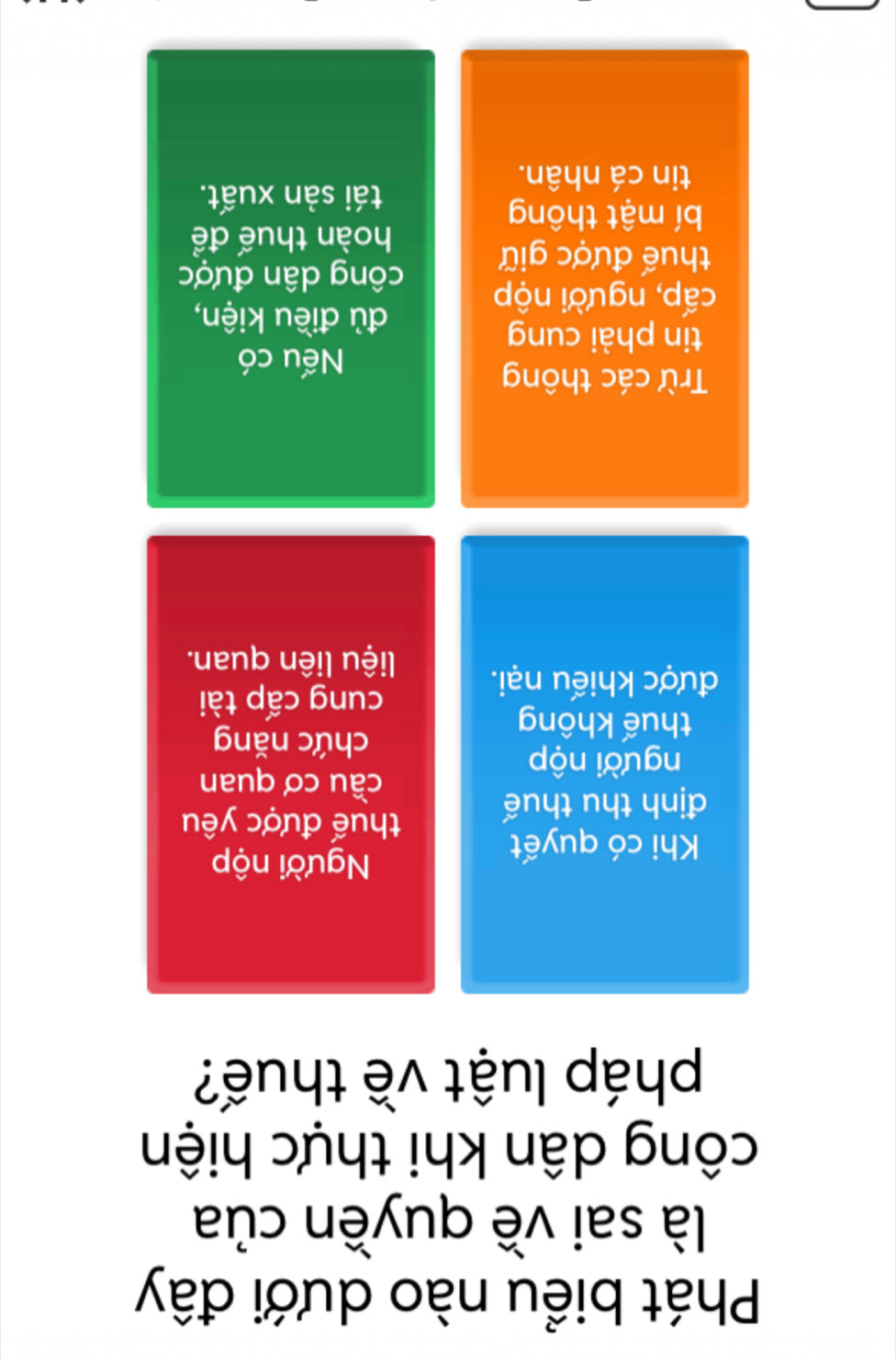 Phát biểu nào dưới đây
là sai về quyền của
công dân khi thực hiện
pháp luật về thuế?
Khi có quyết
Người nộp
định thu thuế
thuế được yêu
cầu cơ quan
người nộp
thuế không
chức năng
được khiếu nại.
cung cấp tài
liệu liên quan.
Trừ các thông
Nếu có
tin phài cung
cấp, người nộp
đù điều kiện,
công dân được
thuế được giữ
hoàn thuế để
bí mật thông
tái sản xuất.
tin cá nhân.