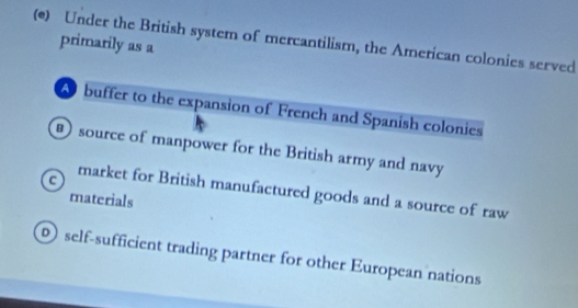 Under the British system of mercantilism, the American colonies served
primarily as a
A buffer to the expansion of French and Spanish colonies
source of manpower for the British army and navy
market for British manufactured goods and a source of raw
materials
self-sufficient trading partner for other European nations