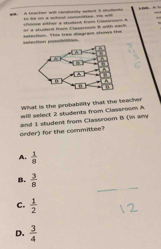 A teacher will randomly select 3 students 100.A b
m
to be on a school committee. He will
choose either a student from Classroom A o
b
or a student from Classroom B with each
selection. This tree diagram shows the
selection possibilities.
What is the probability that the teacher
will select 2 students from Classroom A
and 1 student from Classroom B (in any
order) for the committee?
A.  1/8 
_
_
B.  3/8 
C.  1/2 
D.  3/4 