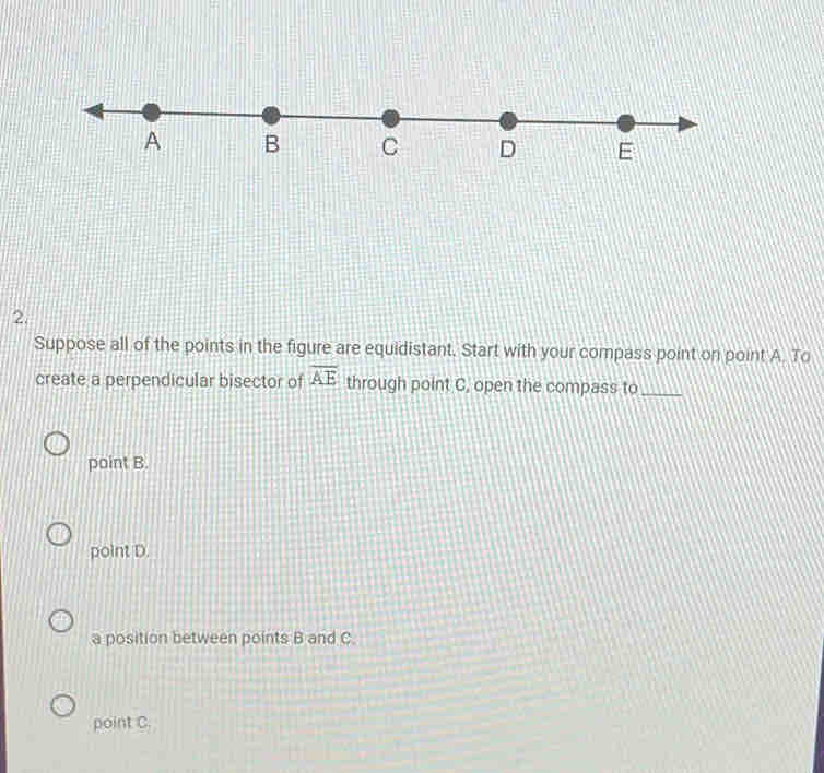 Suppose all of the points in the figure are equidistant. Start with your compass point on point A. To
create a perpendicular bisector of overline AE through point C, open the compass to_
point B.
point D.
a position between points B and C.
point C.