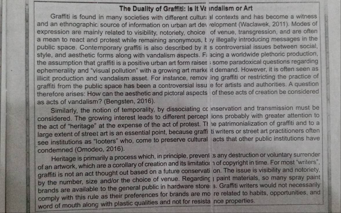 The Duality of Graffiti: Is it Vındalism or Art
Graffiti is found in many societies with different cultur; al contexts and has become a witness
and an ethnographic; source of information on urban art de  elopment (Waclawek, 2011). Modes of
expression are mainly related to visibility, notoriety, choice of venue, transgression, and are often
a mean to react and protest while remaining anonymous, t y illegally introducing messages in the
public space. Contemporary graffiti is also described by it s controversial issues between social,
style, and aesthetic forms along with vandalism aspects. F; acing a worldwide plethoric production,
the assumption that graffiti is a positive urban art form raises ; some paradoxical questions regarding
ephemerality and “visual pollution” with a growing art marke t demand. However, it is often seen as
illicit production and vandalism asset. For instance, remov ing graffiti or restricting the practice of
graffiti from the public space has been a controversial issu e for artists and authorities. A question
therefore arises: How can the aesthetic and pictoral aspects of these acts of creation be considered
as acts of vandalism? (Bengsten, 2016).
Similarly, the notion of temporality, by dissociating cc nservation and transmission must be
considered. The growing interest leads to different percept ions probably with greater attention to
the act of “heritage” at the expense of the act of protest. The patrimonialization of graffiti and to a
large extent of street art is an essential point, because graffi ti writers or street art practitioners often
see institutions as “looters” who, come to preserve cultural acts that other public institutions have
condemned (Omodeo, 2016).
Heritage is primarily a process which, in principle, prevent:s any destruction or voluntary surrender
of an artwork, which are a corollary of creation and its limitatior n of copyright in time. For most “writers”,
graffiti is not an act thought out based on a future conservati on. The issue is visibility and notoriety,
by the number, size and/or the choice of venue. Regarding I paint materials, so many spray paint
brands are available to the general public in hardware store: s. Graffiti writers would not necessarily
comply with this rule as their preferences for brands are mo re related to habits, opportunities, and
word of mouth along with plastic qualities and not for resista nce properties.