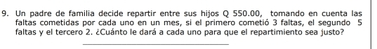 Un padre de familia decide repartir entre sus hijos Q 550.00, tomando en cuenta las 
faltas cometidas por cada uno en un mes, si el primero cometió 3 faltas, el segundo 5
faltas y el tercero 2. ¿Cuánto le dará a cada uno para que el repartimiento sea justo? 
_